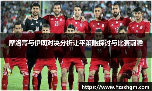 摩洛哥与伊朗对决分析让平策略探讨与比赛前瞻